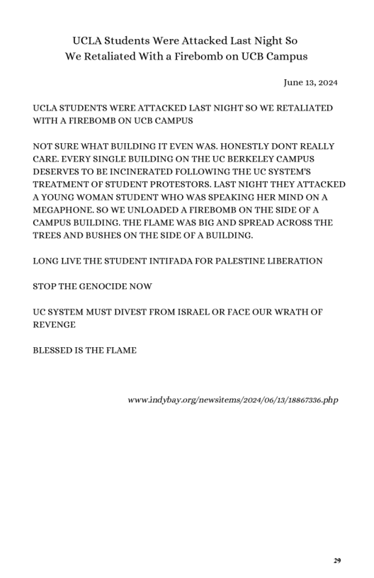 UCLA Students Were Attacked Last Night So ‘We Retaliated With a Firebomb on UCB Campus June 13, 2024 UCLA STUDENTS WERE ATTACKED LAST NIGHT SO WE RETALIATED WITH A FIREBOMB ON UCB CAMPUS NOT SURE WHAT BUILDING IT EVEN WAS. HONESTLY DONT REALLY CARE. EVERY SINGLE BUILDING ON THE UC BERKELEY CAMPUS DESERVES TO BE INCINERATED FOLLOWING THE UC SYSTEM’S TREATMENT OF STUDENT PROTESTORS. LAST NIGHT THEY ATTACKED AYOUNG WOMAN STUDENT WHO WAS SPEAKING HER MIND ON A MEGAPHONE. SO WE UNLOADED A FIREBOMB ON THE SIDE OF A CAMPUS BUILDING. THE FLAME WAS BIG AND SPREAD ACROSS THE TREES AND BUSHES ON THE SIDE OF A BUILDING. LONG LIVE THE STUDENT INTIFADA FOR PALESTINE LIBERATION STOP THE GENOCIDE NOW UC SYSTEM MUST DIVEST FROM ISRAEL OR FACE OUR WRATH OF REVENGE BLESSED IS THE FLAME wwwindybay.org/newsitems/2024/06/15/18867336.php